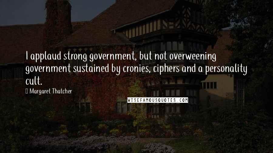 Margaret Thatcher Quotes: I applaud strong government, but not overweening government sustained by cronies, ciphers and a personality cult.