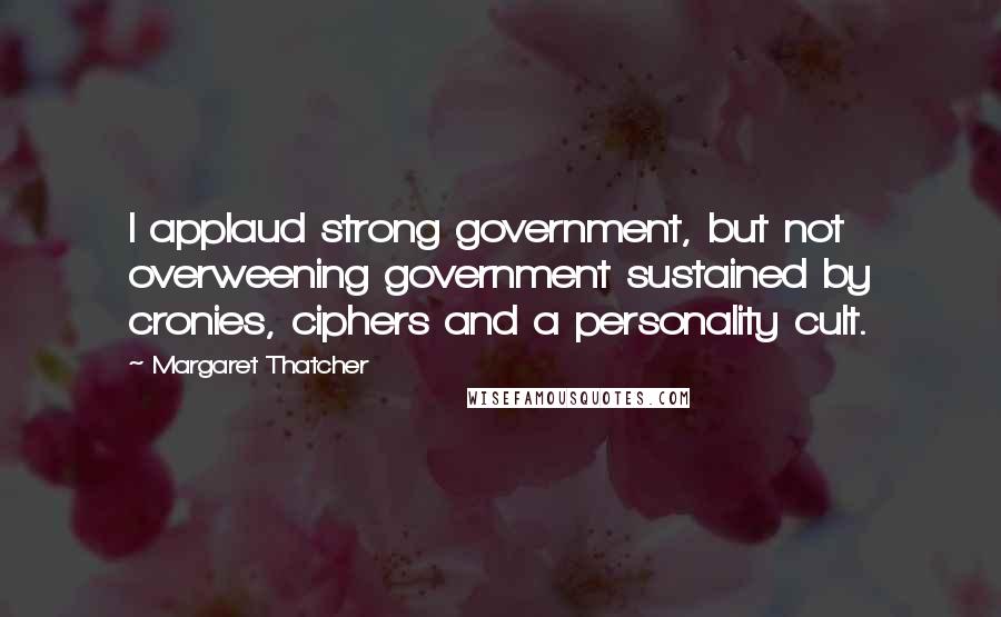 Margaret Thatcher Quotes: I applaud strong government, but not overweening government sustained by cronies, ciphers and a personality cult.