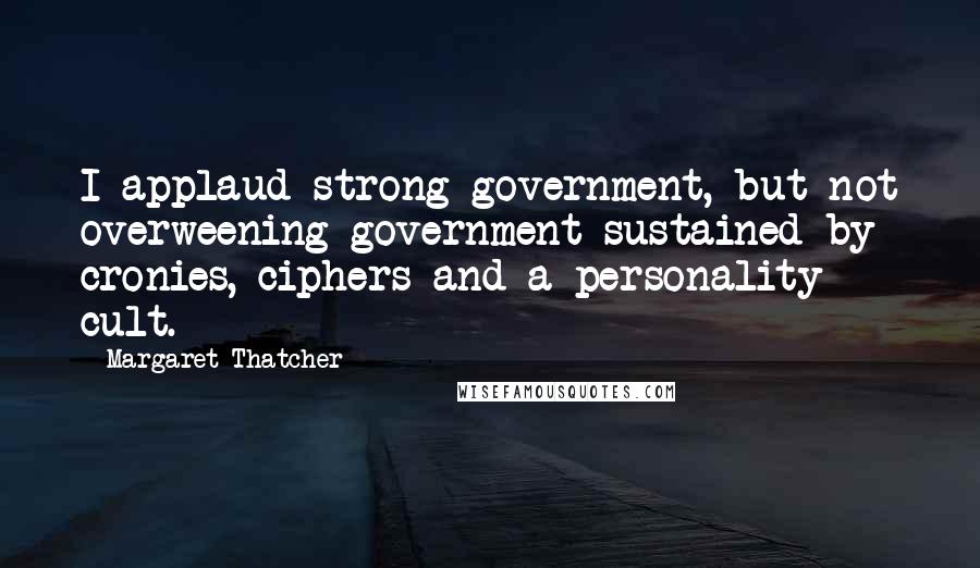 Margaret Thatcher Quotes: I applaud strong government, but not overweening government sustained by cronies, ciphers and a personality cult.