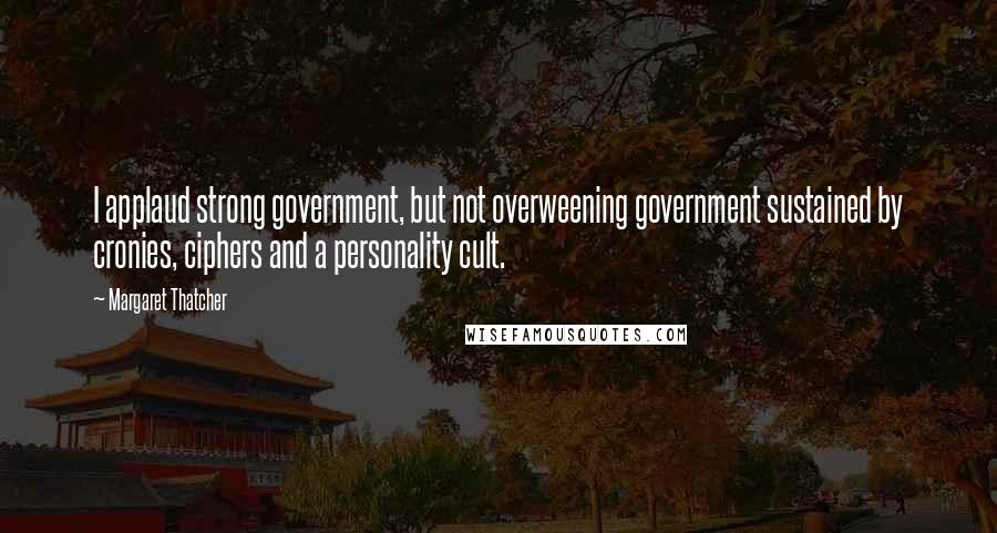 Margaret Thatcher Quotes: I applaud strong government, but not overweening government sustained by cronies, ciphers and a personality cult.