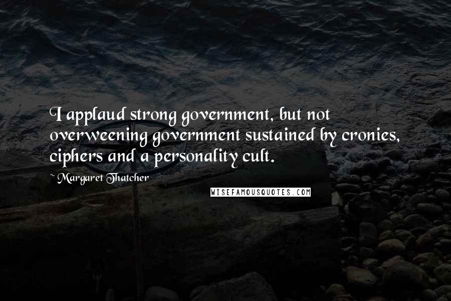 Margaret Thatcher Quotes: I applaud strong government, but not overweening government sustained by cronies, ciphers and a personality cult.