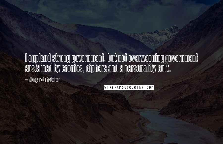 Margaret Thatcher Quotes: I applaud strong government, but not overweening government sustained by cronies, ciphers and a personality cult.