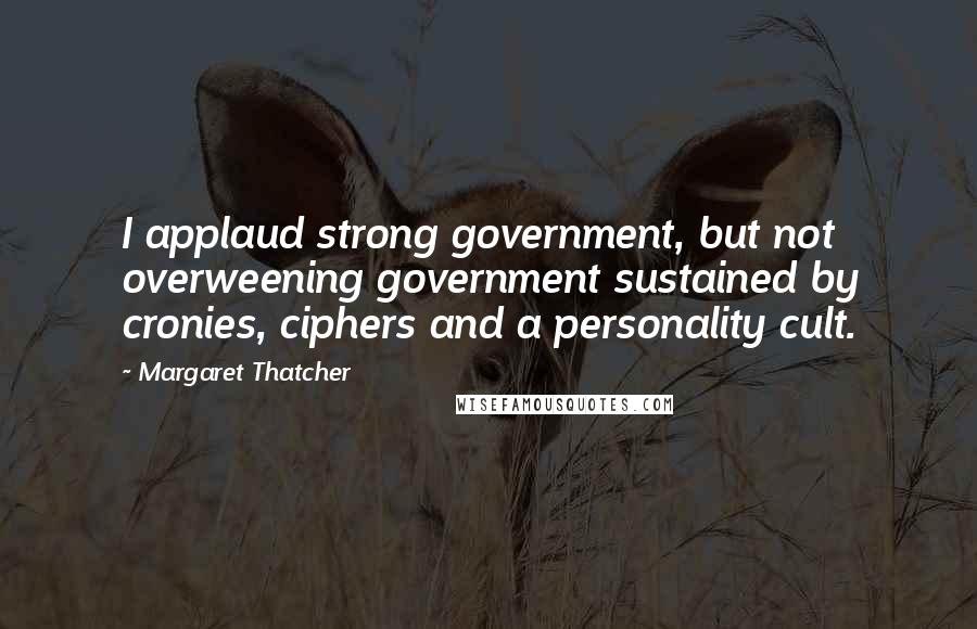 Margaret Thatcher Quotes: I applaud strong government, but not overweening government sustained by cronies, ciphers and a personality cult.