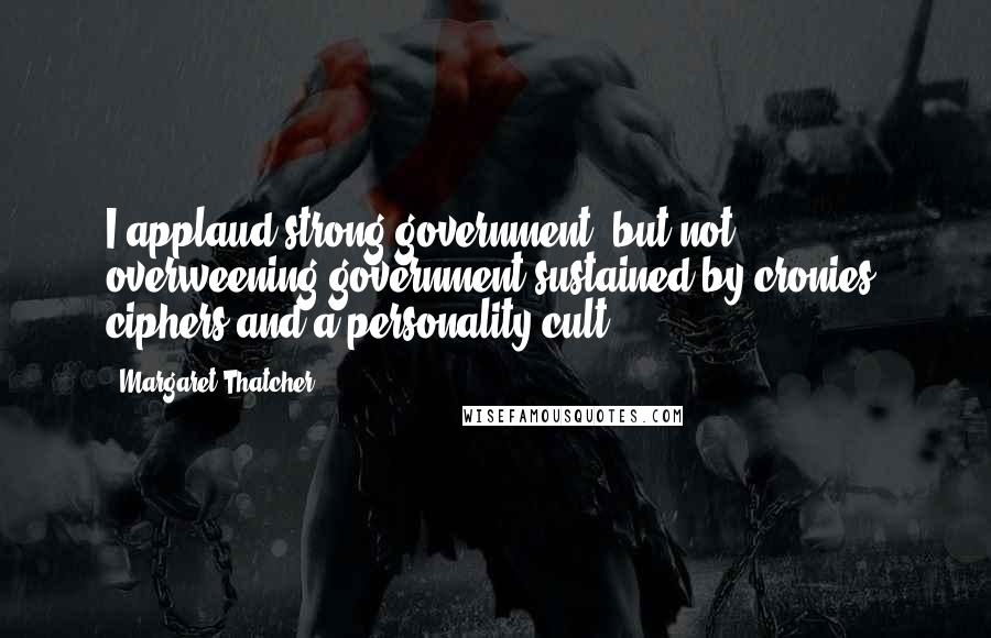 Margaret Thatcher Quotes: I applaud strong government, but not overweening government sustained by cronies, ciphers and a personality cult.