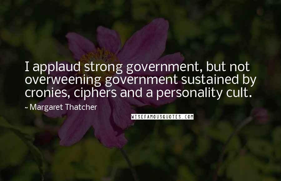 Margaret Thatcher Quotes: I applaud strong government, but not overweening government sustained by cronies, ciphers and a personality cult.