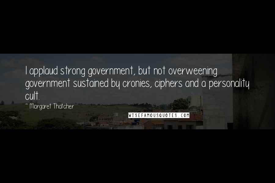 Margaret Thatcher Quotes: I applaud strong government, but not overweening government sustained by cronies, ciphers and a personality cult.