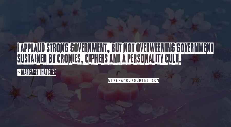 Margaret Thatcher Quotes: I applaud strong government, but not overweening government sustained by cronies, ciphers and a personality cult.