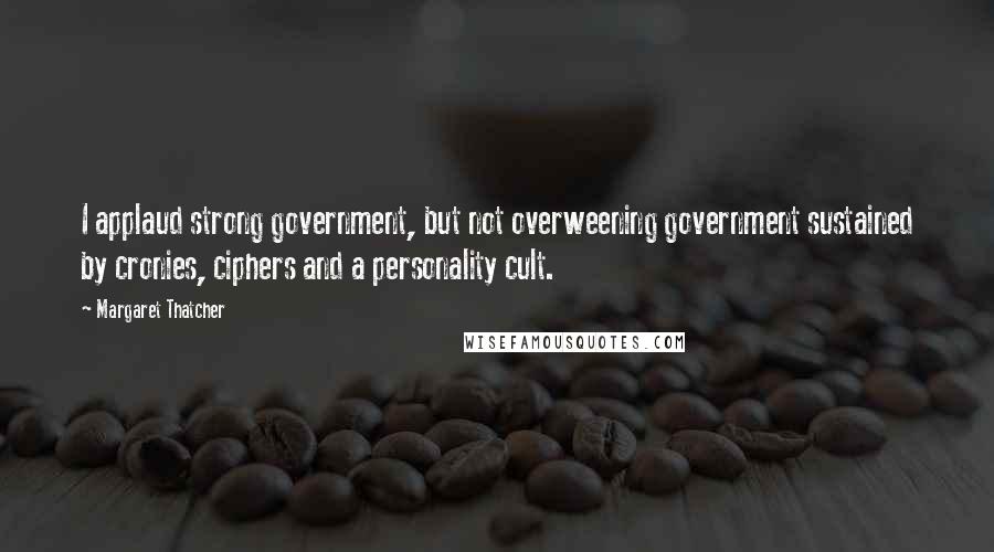 Margaret Thatcher Quotes: I applaud strong government, but not overweening government sustained by cronies, ciphers and a personality cult.