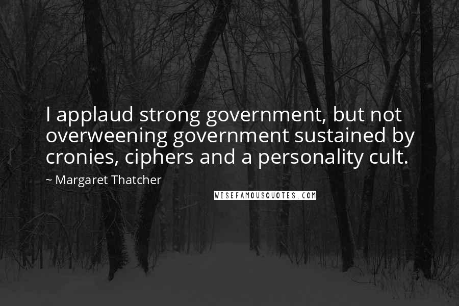 Margaret Thatcher Quotes: I applaud strong government, but not overweening government sustained by cronies, ciphers and a personality cult.