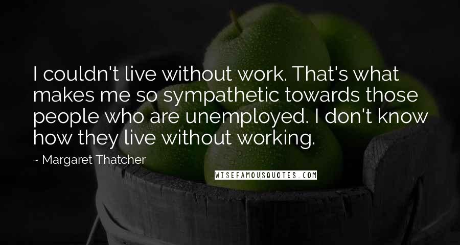 Margaret Thatcher Quotes: I couldn't live without work. That's what makes me so sympathetic towards those people who are unemployed. I don't know how they live without working.