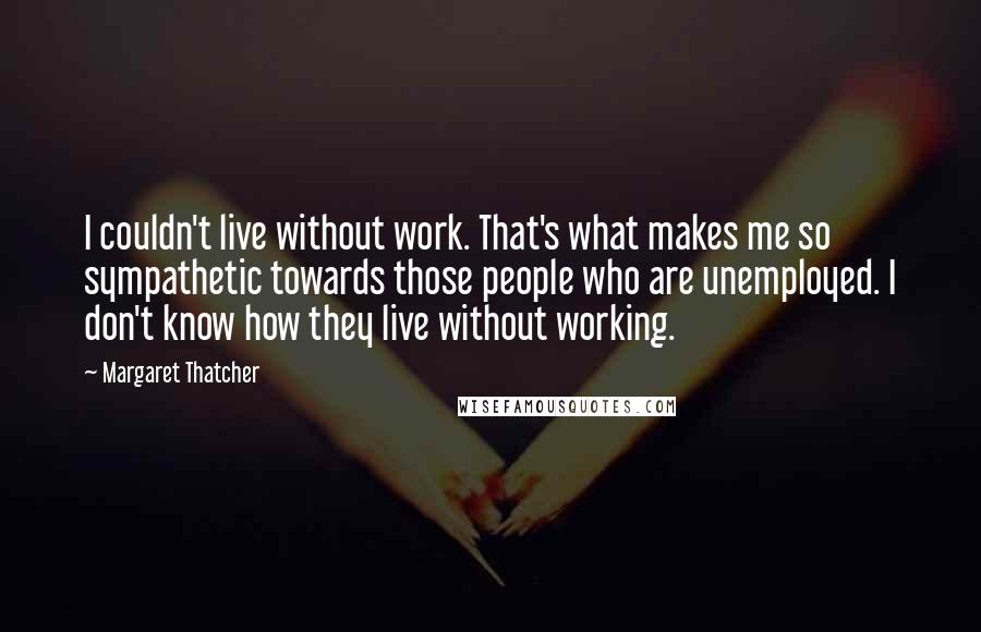 Margaret Thatcher Quotes: I couldn't live without work. That's what makes me so sympathetic towards those people who are unemployed. I don't know how they live without working.