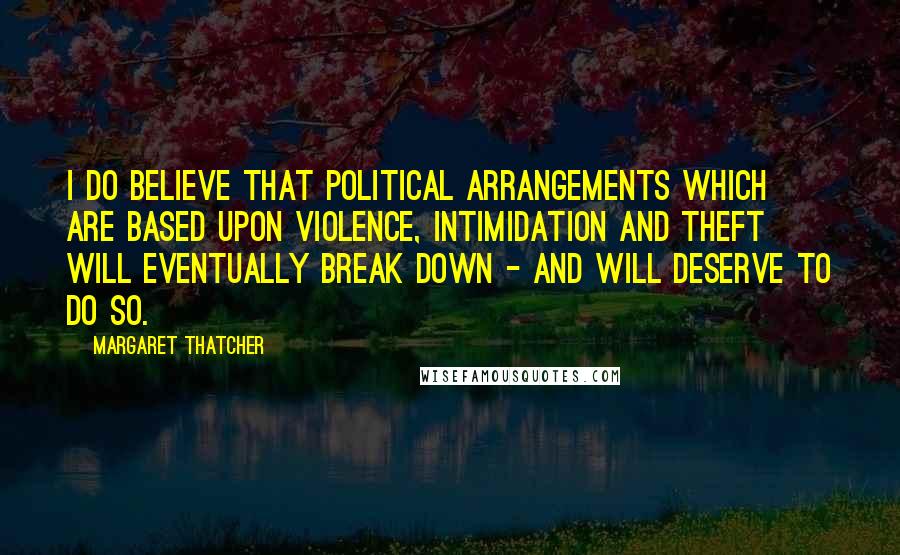 Margaret Thatcher Quotes: I do believe that political arrangements which are based upon violence, intimidation and theft will eventually break down - and will deserve to do so.