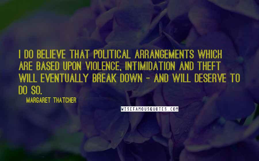 Margaret Thatcher Quotes: I do believe that political arrangements which are based upon violence, intimidation and theft will eventually break down - and will deserve to do so.