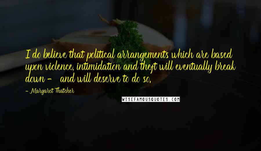 Margaret Thatcher Quotes: I do believe that political arrangements which are based upon violence, intimidation and theft will eventually break down - and will deserve to do so.