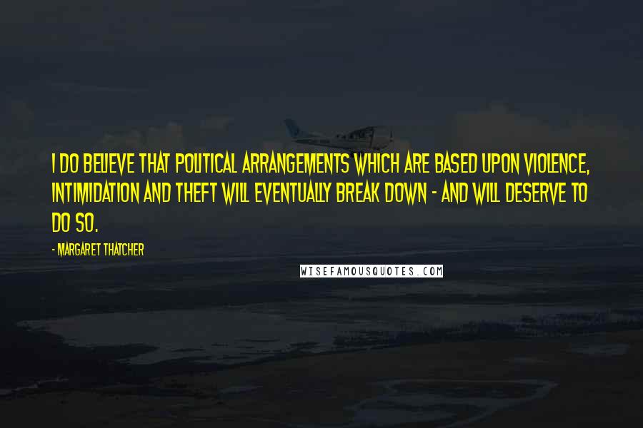 Margaret Thatcher Quotes: I do believe that political arrangements which are based upon violence, intimidation and theft will eventually break down - and will deserve to do so.