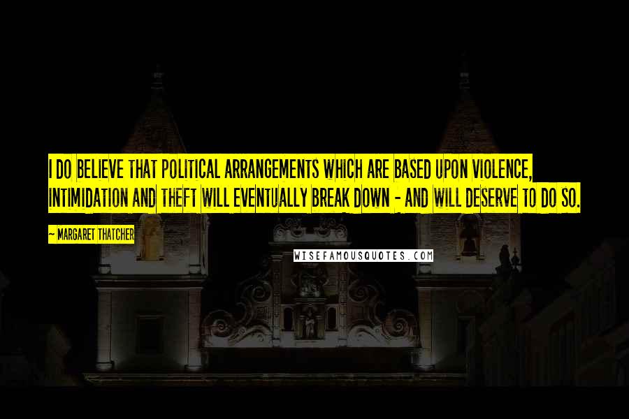 Margaret Thatcher Quotes: I do believe that political arrangements which are based upon violence, intimidation and theft will eventually break down - and will deserve to do so.