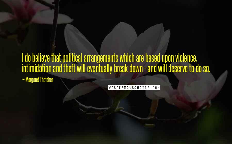 Margaret Thatcher Quotes: I do believe that political arrangements which are based upon violence, intimidation and theft will eventually break down - and will deserve to do so.