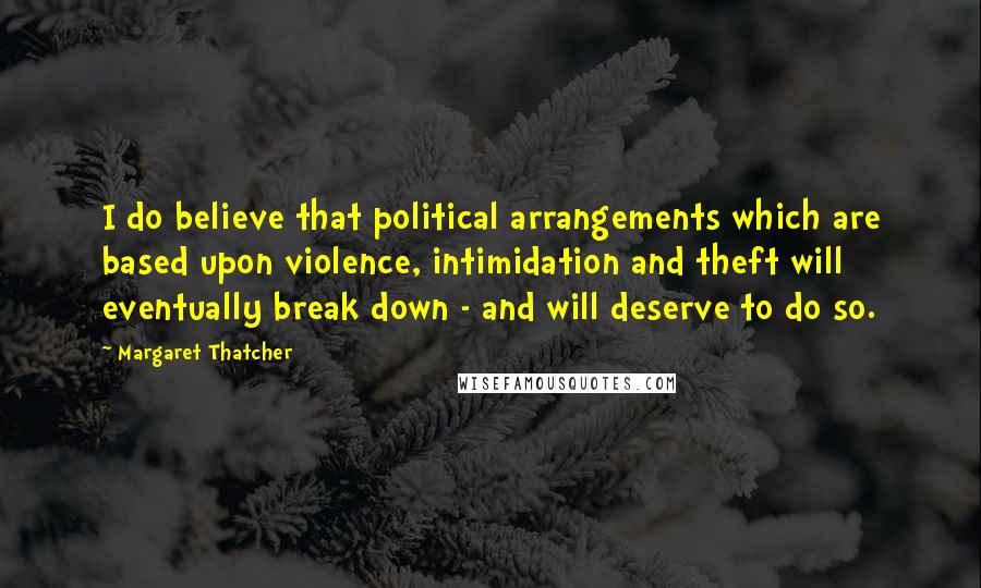 Margaret Thatcher Quotes: I do believe that political arrangements which are based upon violence, intimidation and theft will eventually break down - and will deserve to do so.