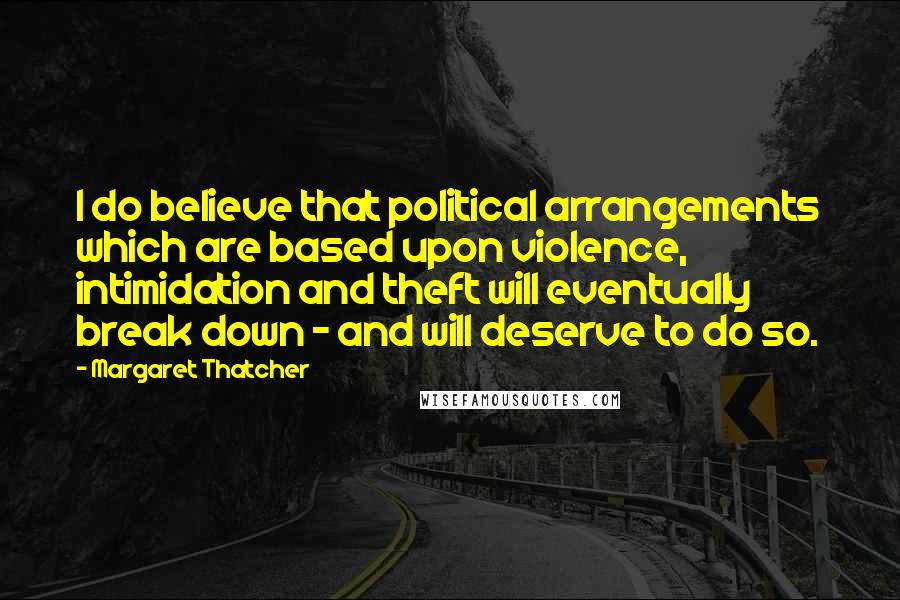 Margaret Thatcher Quotes: I do believe that political arrangements which are based upon violence, intimidation and theft will eventually break down - and will deserve to do so.