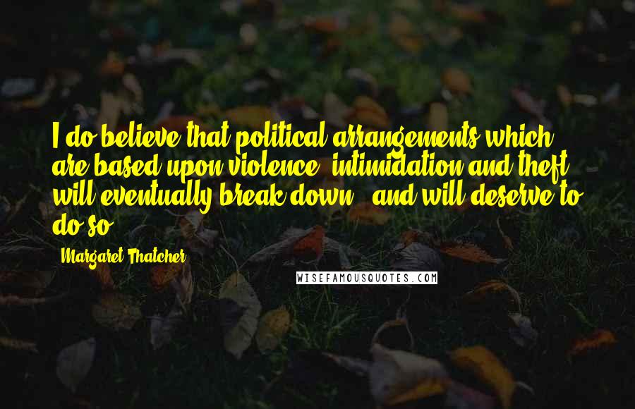 Margaret Thatcher Quotes: I do believe that political arrangements which are based upon violence, intimidation and theft will eventually break down - and will deserve to do so.