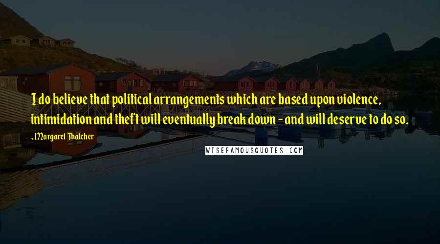 Margaret Thatcher Quotes: I do believe that political arrangements which are based upon violence, intimidation and theft will eventually break down - and will deserve to do so.