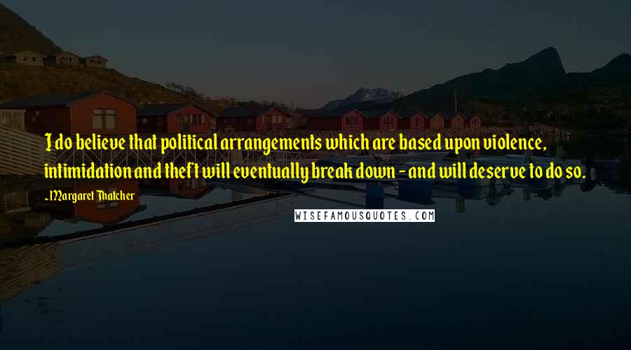 Margaret Thatcher Quotes: I do believe that political arrangements which are based upon violence, intimidation and theft will eventually break down - and will deserve to do so.