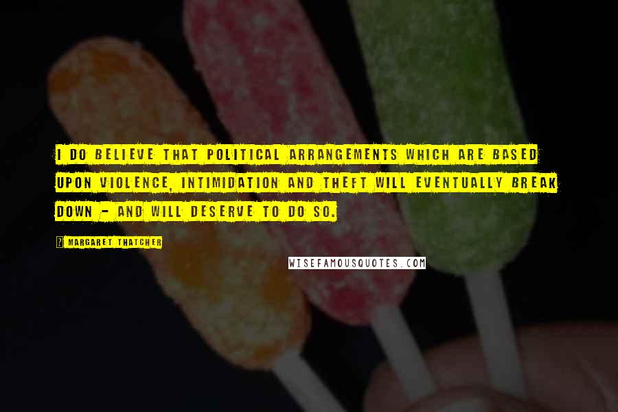 Margaret Thatcher Quotes: I do believe that political arrangements which are based upon violence, intimidation and theft will eventually break down - and will deserve to do so.