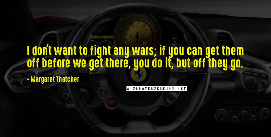 Margaret Thatcher Quotes: I don't want to fight any wars; if you can get them off before we get there, you do it, but off they go.