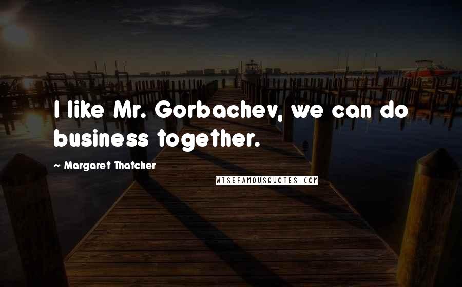 Margaret Thatcher Quotes: I like Mr. Gorbachev, we can do business together.