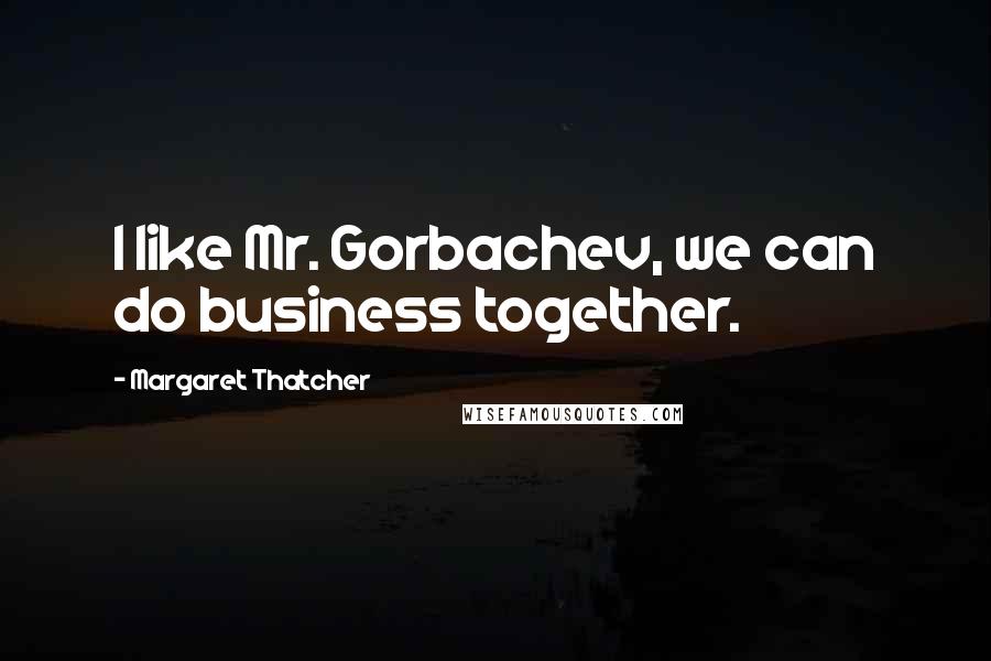Margaret Thatcher Quotes: I like Mr. Gorbachev, we can do business together.