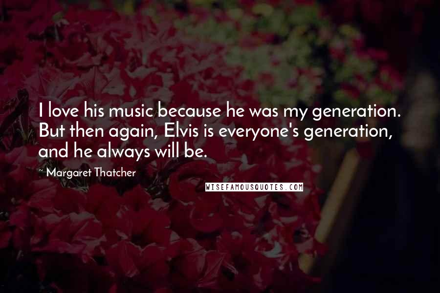 Margaret Thatcher Quotes: I love his music because he was my generation. But then again, Elvis is everyone's generation, and he always will be.