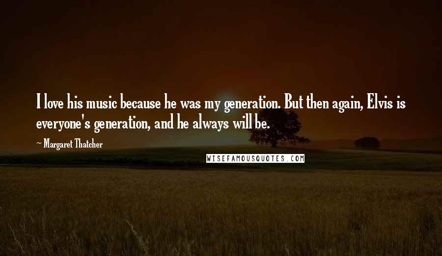 Margaret Thatcher Quotes: I love his music because he was my generation. But then again, Elvis is everyone's generation, and he always will be.