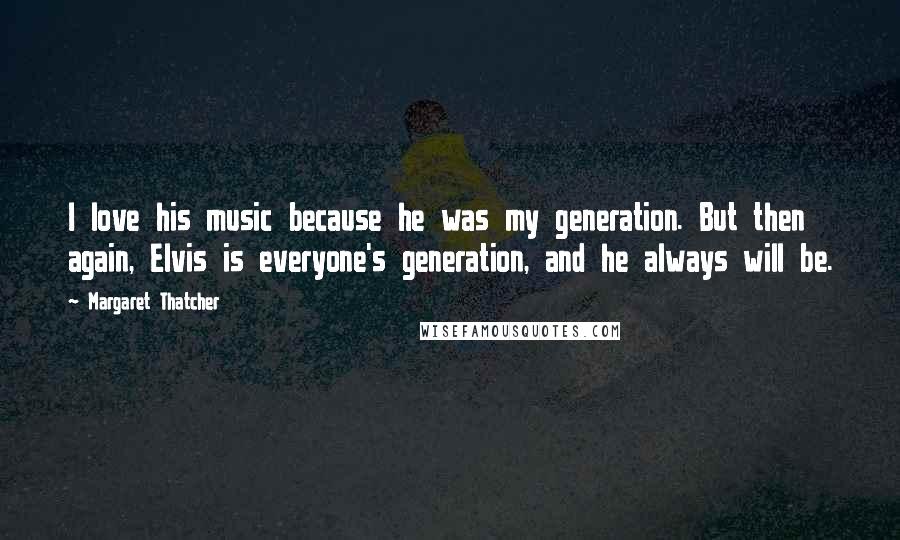 Margaret Thatcher Quotes: I love his music because he was my generation. But then again, Elvis is everyone's generation, and he always will be.