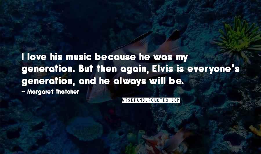 Margaret Thatcher Quotes: I love his music because he was my generation. But then again, Elvis is everyone's generation, and he always will be.