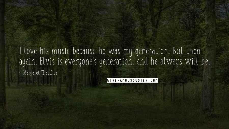 Margaret Thatcher Quotes: I love his music because he was my generation. But then again, Elvis is everyone's generation, and he always will be.