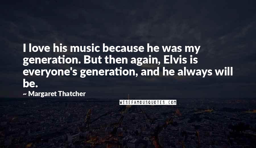 Margaret Thatcher Quotes: I love his music because he was my generation. But then again, Elvis is everyone's generation, and he always will be.