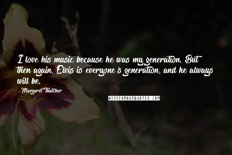 Margaret Thatcher Quotes: I love his music because he was my generation. But then again, Elvis is everyone's generation, and he always will be.