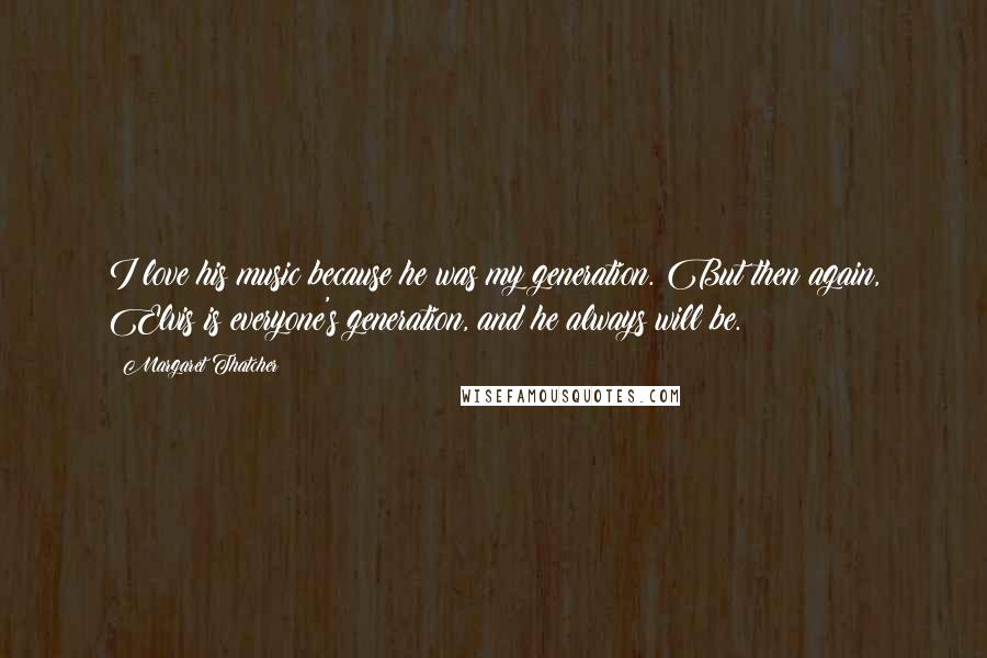 Margaret Thatcher Quotes: I love his music because he was my generation. But then again, Elvis is everyone's generation, and he always will be.