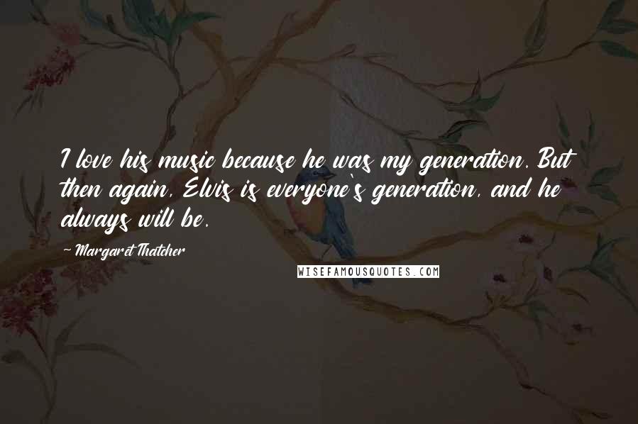 Margaret Thatcher Quotes: I love his music because he was my generation. But then again, Elvis is everyone's generation, and he always will be.