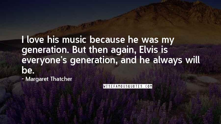 Margaret Thatcher Quotes: I love his music because he was my generation. But then again, Elvis is everyone's generation, and he always will be.