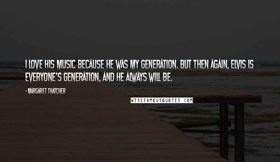 Margaret Thatcher Quotes: I love his music because he was my generation. But then again, Elvis is everyone's generation, and he always will be.