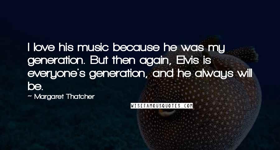 Margaret Thatcher Quotes: I love his music because he was my generation. But then again, Elvis is everyone's generation, and he always will be.