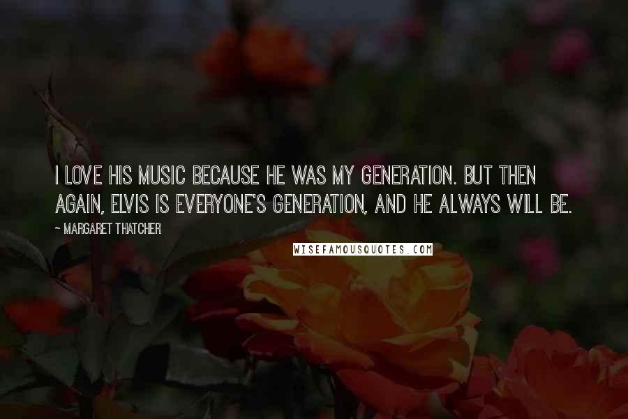 Margaret Thatcher Quotes: I love his music because he was my generation. But then again, Elvis is everyone's generation, and he always will be.