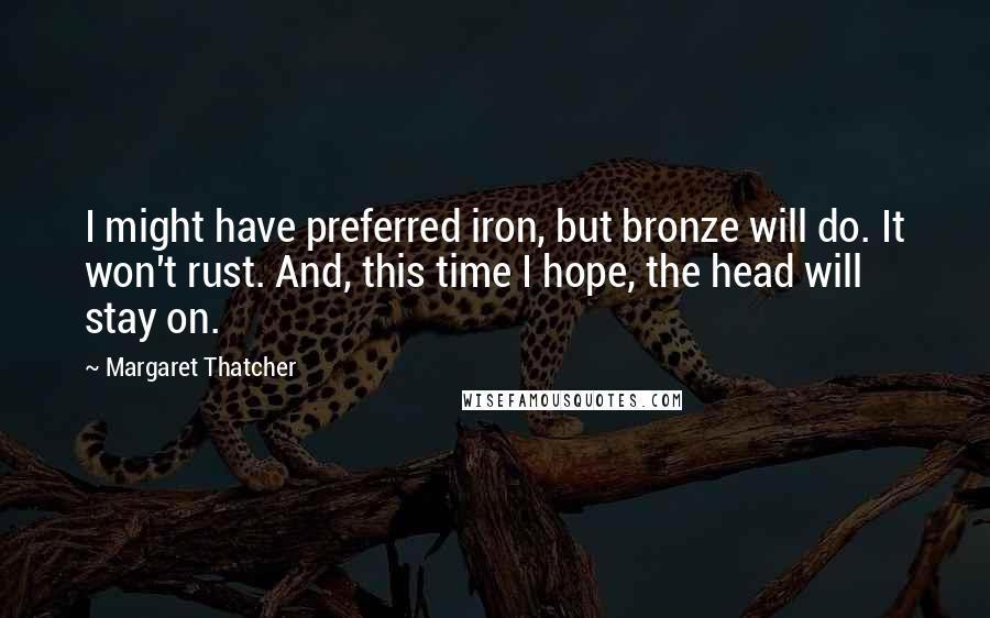 Margaret Thatcher Quotes: I might have preferred iron, but bronze will do. It won't rust. And, this time I hope, the head will stay on.