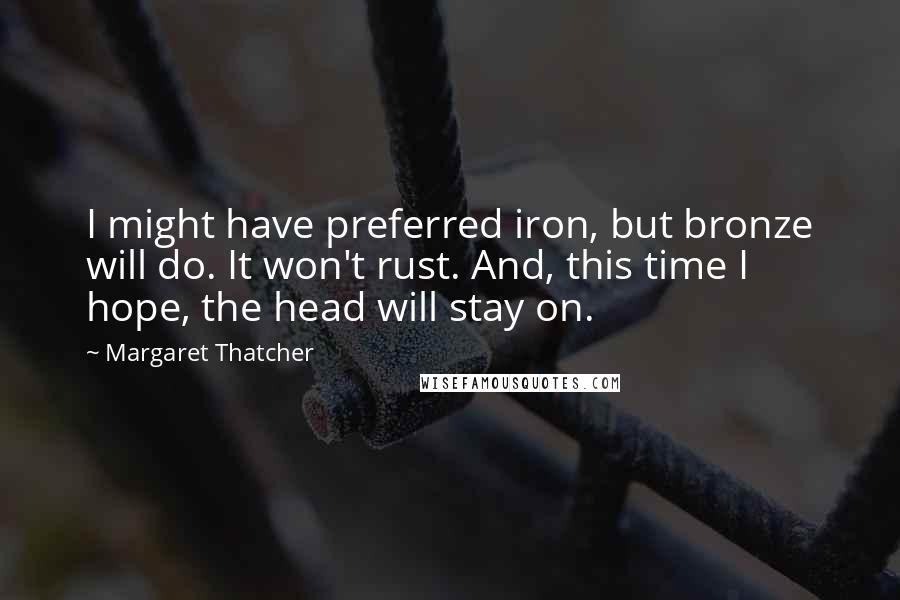 Margaret Thatcher Quotes: I might have preferred iron, but bronze will do. It won't rust. And, this time I hope, the head will stay on.