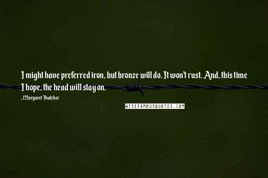 Margaret Thatcher Quotes: I might have preferred iron, but bronze will do. It won't rust. And, this time I hope, the head will stay on.