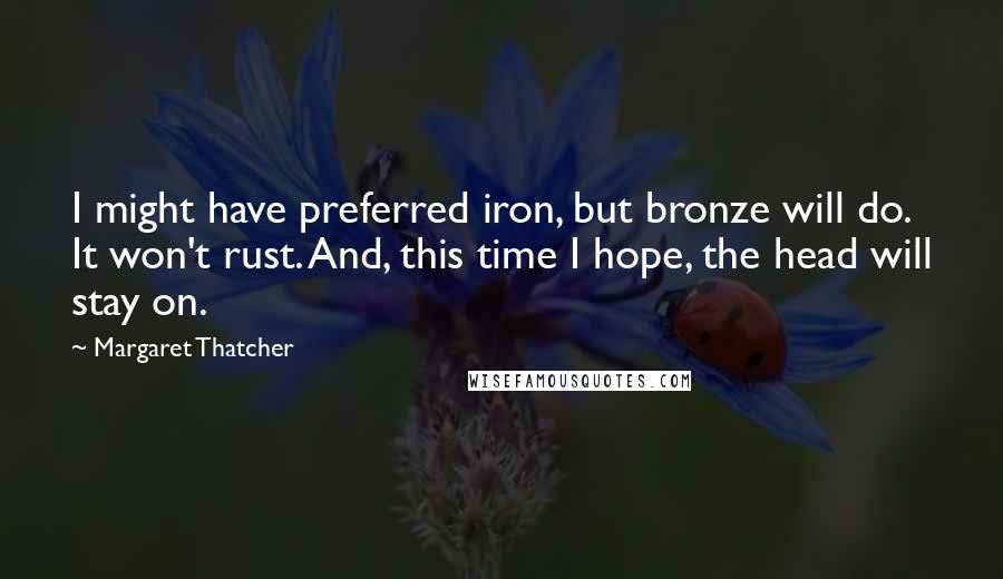 Margaret Thatcher Quotes: I might have preferred iron, but bronze will do. It won't rust. And, this time I hope, the head will stay on.