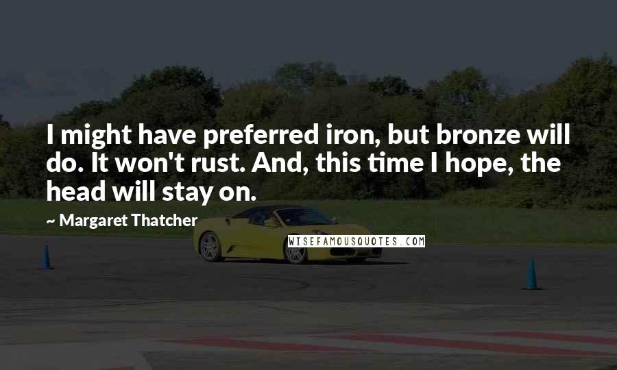 Margaret Thatcher Quotes: I might have preferred iron, but bronze will do. It won't rust. And, this time I hope, the head will stay on.