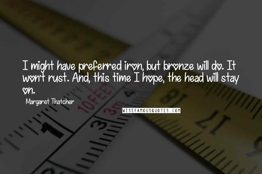 Margaret Thatcher Quotes: I might have preferred iron, but bronze will do. It won't rust. And, this time I hope, the head will stay on.