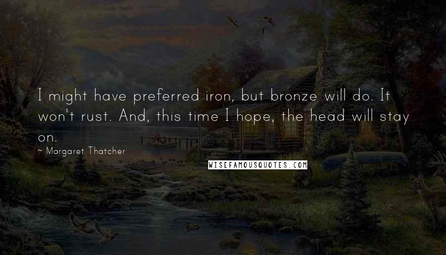 Margaret Thatcher Quotes: I might have preferred iron, but bronze will do. It won't rust. And, this time I hope, the head will stay on.